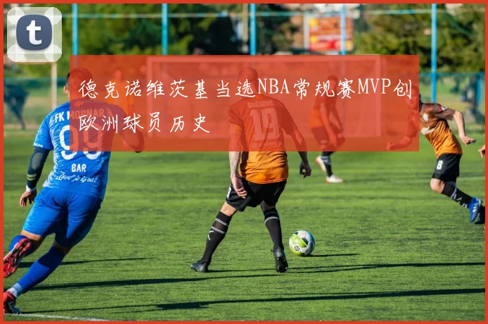德克诺维茨基当选NBA常规赛MVP创欧洲球员历史
