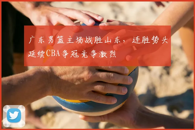 广东男篮主场战胜山东，连胜势头延续CBA争冠竞争激烈