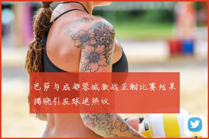 巴萨与成都蓉城激战正酣比赛结果揭晓引发球迷热议