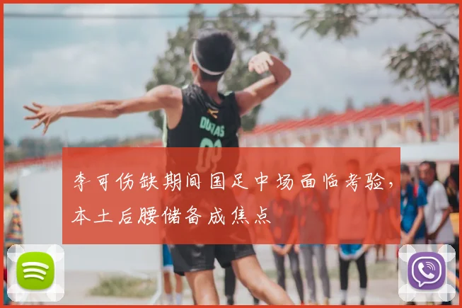 李可伤缺期间国足中场面临考验，本土后腰储备成焦点
